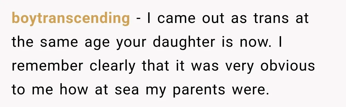 boytranscending − I came out as trans at the same age your daughter is now. I remember clearly that it was very obvious to me how at sea my parents...