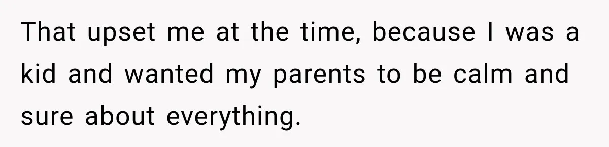 That upset me at the time, because I was a kid and wanted my parents to be calm and sure about everything.