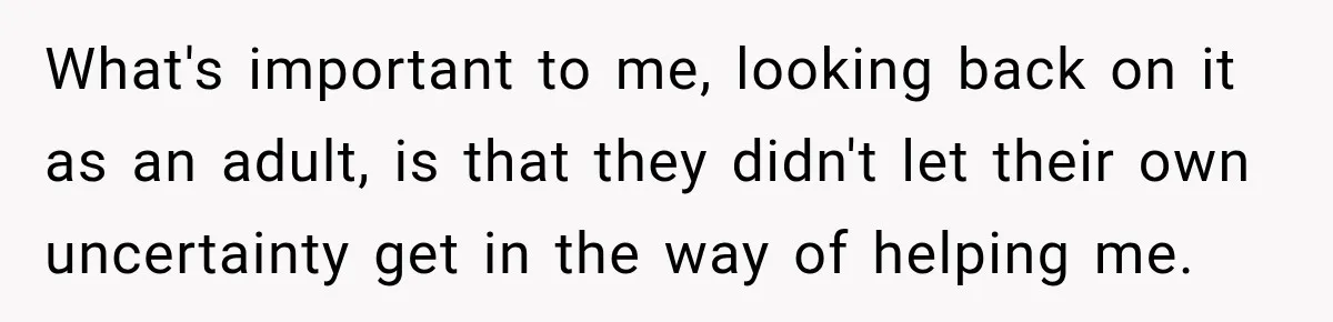 What's important to me, looking back on it as an adult, is that they didn't let their own uncertainty get in the way of helping me.