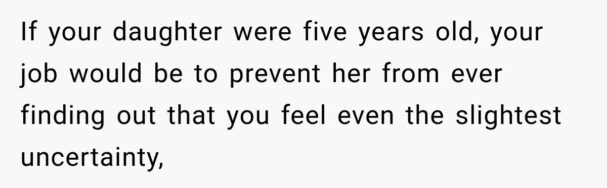 If your daughter were five years old, your job would be to prevent her from ever finding out that you feel even the slightest uncertainty,