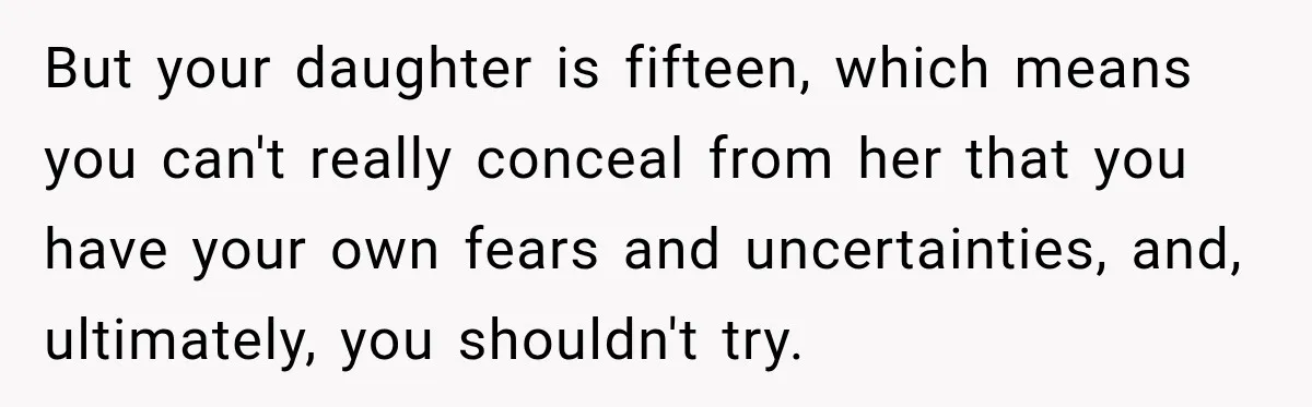 But your daughter is fifteen, which means you can't really conceal from her that you have your own fears and uncertainties, and, ultimately, you shouldn't try.