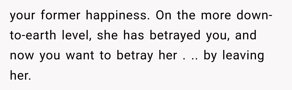 Husband Supports His Wife Through Cancer, Then Learns She Never Ended the Affair She Promised to Stop your former happiness. On the more down-to-earth level, she has betrayed you, and now you want to betray her . .. by leaving her.