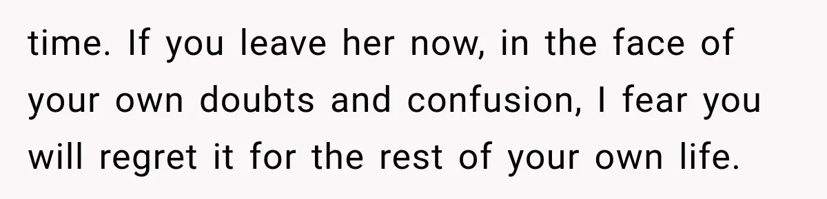 Husband Supports His Wife Through Cancer, Then Learns She Never Ended the Affair She Promised to Stop time. If you leave her now, in the face of your own doubts and confusion, I fear you will regret it for the rest of your own life.