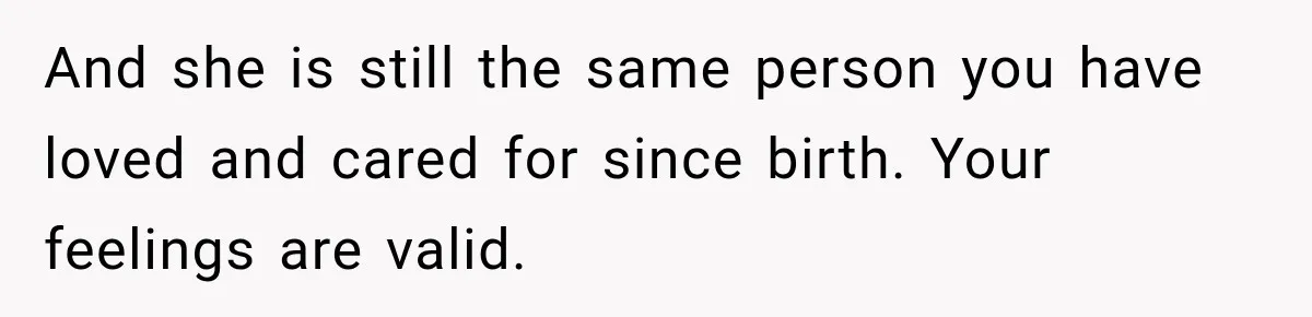 And she is still the same person you have loved and cared for since birth. Your feelings are valid.