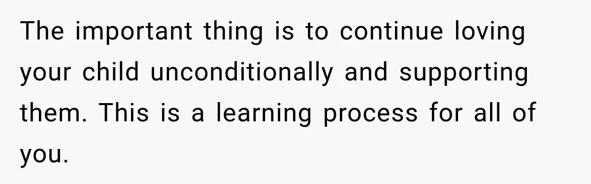 The important thing is to continue loving your child unconditionally and supporting them. This is a learning process for all of you.