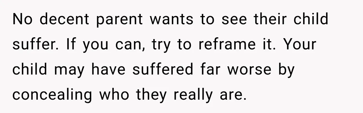 No decent parent wants to see their child suffer. If you can, try to reframe it. Your child may have suffered far worse by concealing who they really are.