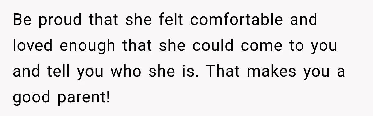 Be proud that she felt comfortable and loved enough that she could come to you and tell you who she is. That makes you a good parent!
