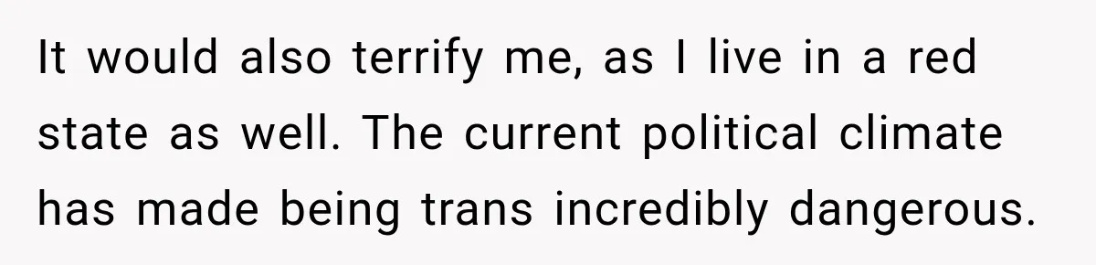 It would also terrify me, as I live in a red state as well. The current political climate has made being trans incredibly dangerous.