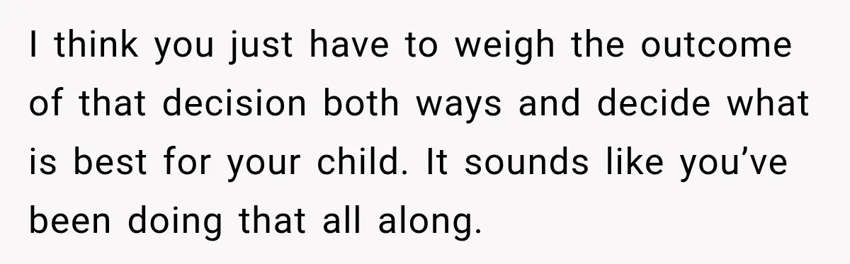 I think you just have to weigh the outcome of that decision both ways and decide what is best for your child. It sounds like you’ve been doing that all...