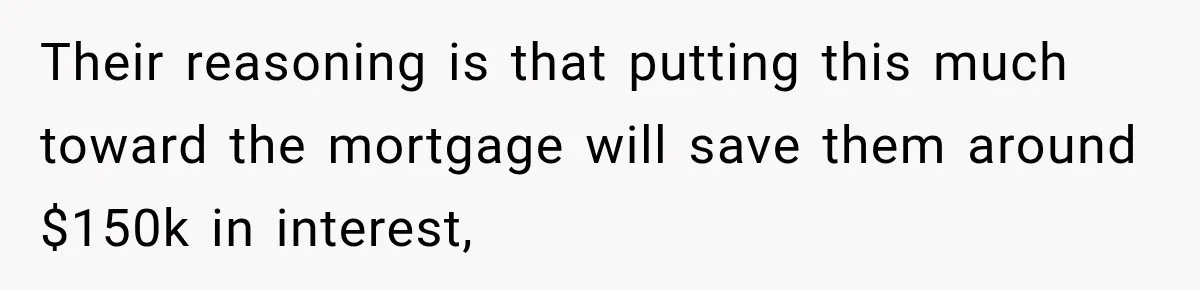 Their reasoning is that putting this much toward the mortgage will save them around $150k in interest,