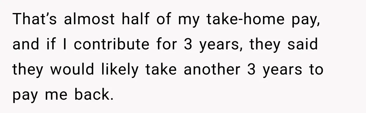 That’s almost half of my take-home pay, and if I contribute for 3 years, they said they would likely take another 3 years to pay me back.