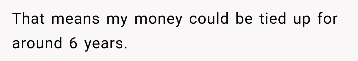 That means my money could be tied up for around 6 years.