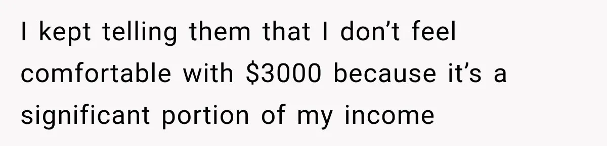 I kept telling them that I don’t feel comfortable with $3000 because it’s a significant portion of my income