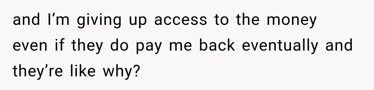 and I’m giving up access to the money even if they do pay me back eventually and they’re like why?