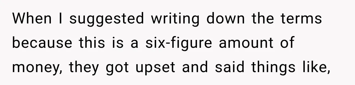 When I suggested writing down the terms because this is a six-figure amount of money, they got upset and said things like,