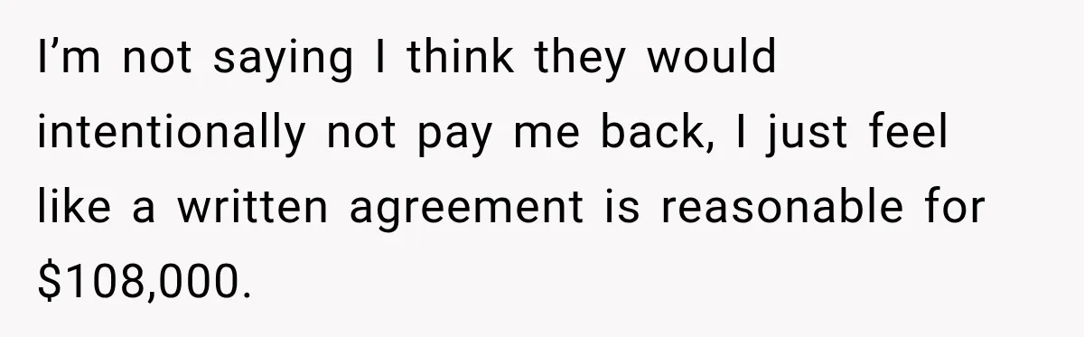 I’m not saying I think they would intentionally not pay me back, I just feel like a written agreement is reasonable for $108,000.