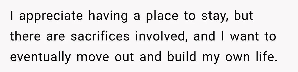 I appreciate having a place to stay, but there are sacrifices involved, and I want to eventually move out and build my own life.
