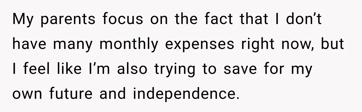 My parents focus on the fact that I don’t have many monthly expenses right now, but I feel like I’m also trying to save for my own future and independence.