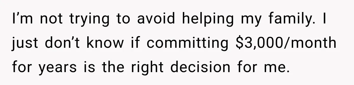I’m not trying to avoid helping my family. I just don’t know if committing $3,000/month for years is the right decision for me.