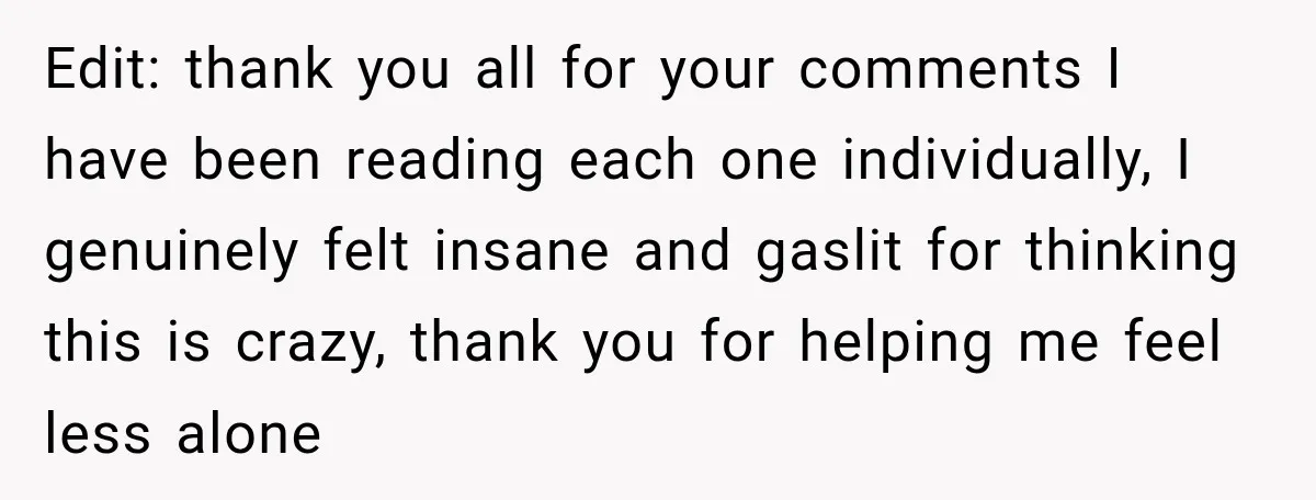 Edit: thank you all for your comments I have been reading each one individually, I genuinely felt insane and gaslit for thinking this is crazy, thank you for helping me...