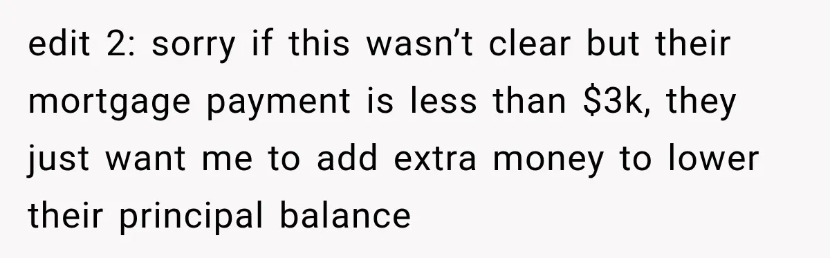 edit 2: sorry if this wasn’t clear but their mortgage payment is less than $3k, they just want me to add extra money to lower their principal balance