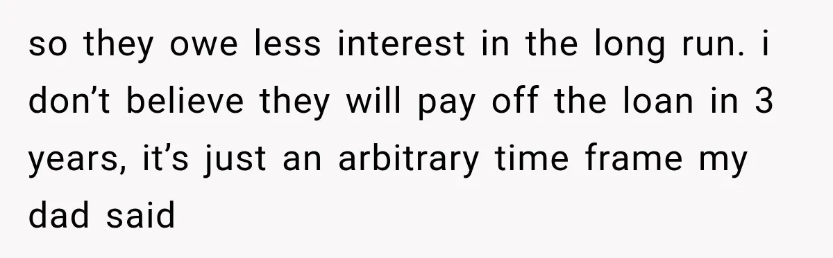 so they owe less interest in the long run. i don’t believe they will pay off the loan in 3 years, it’s just an arbitrary time frame my dad said