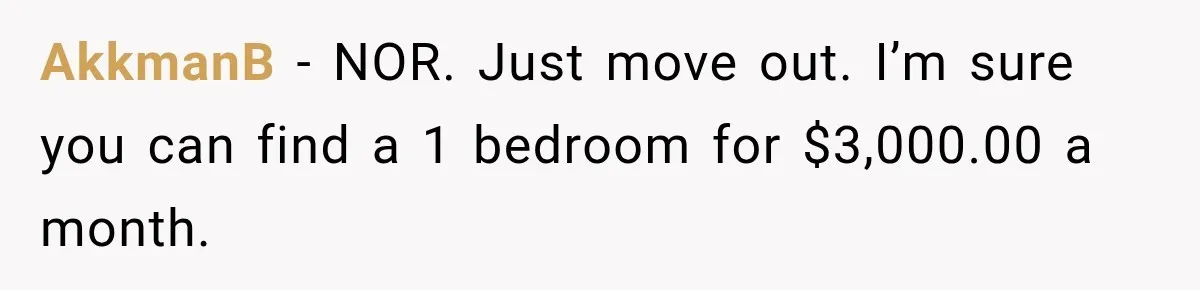 AkkmanB − NOR. Just move out. I’m sure you can find a 1 bedroom for $3,000.00 a month.