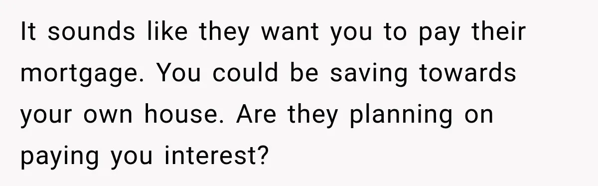 It sounds like they want you to pay their mortgage. You could be saving towards your own house. Are they planning on paying you interest?