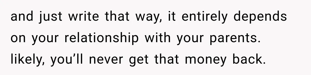and just write that way, it entirely depends on your relationship with your parents. likely, you’ll never get that money back.
