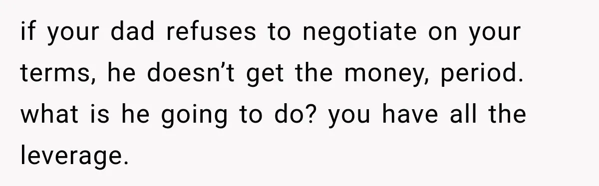 if your dad refuses to negotiate on your terms, he doesn’t get the money, period. what is he going to do? you have all the leverage.