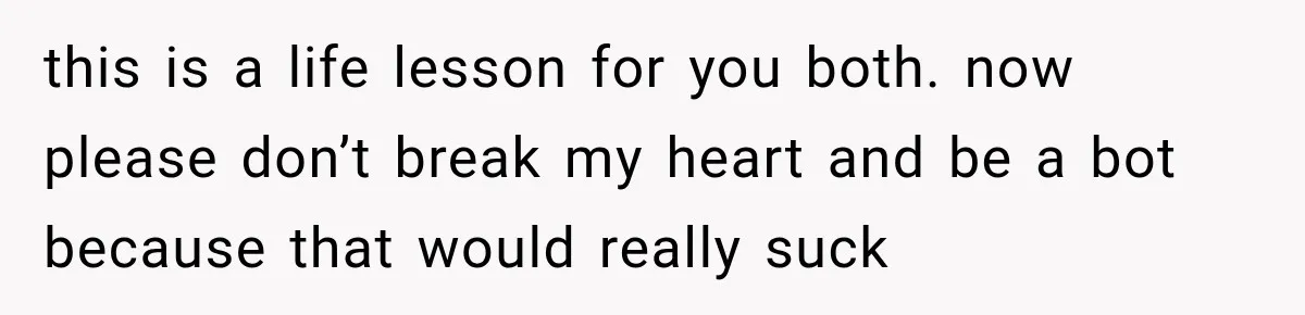 this is a life lesson for you both. now please don’t break my heart and be a bot because that would really suck