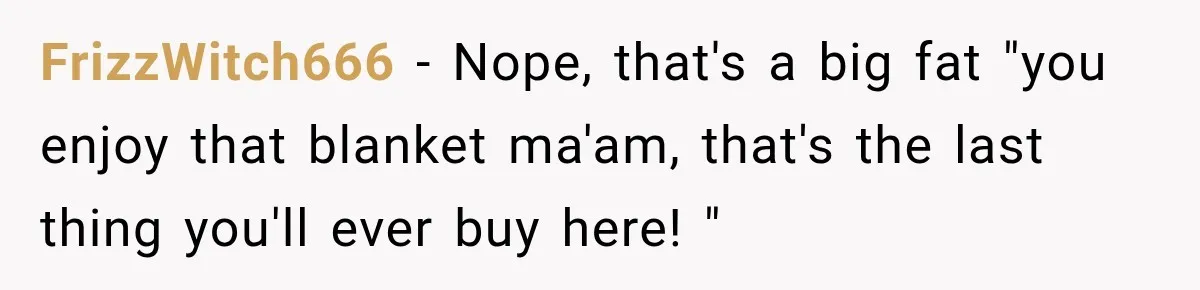 Customer Demands a Christmas Discount, Then Threatens the Cashier With a Knife When His Sarcasm Gets Too Festive FrizzWitch666 − Nope, that's a big fat "you enjoy that blanket ma'am, that's the last thing you'll ever buy here! "