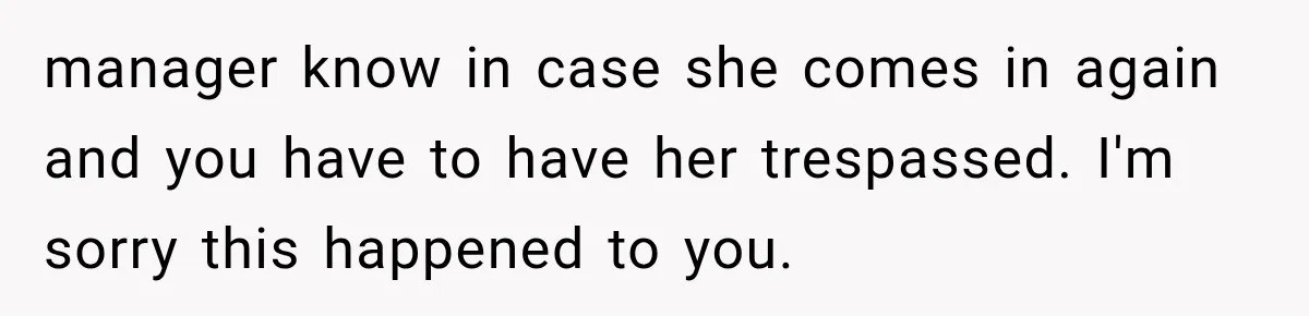 Customer Demands a Christmas Discount, Then Threatens the Cashier With a Knife When His Sarcasm Gets Too Festive manager know in case she comes in again and you have to have her trespassed. I'm sorry this happened to you.