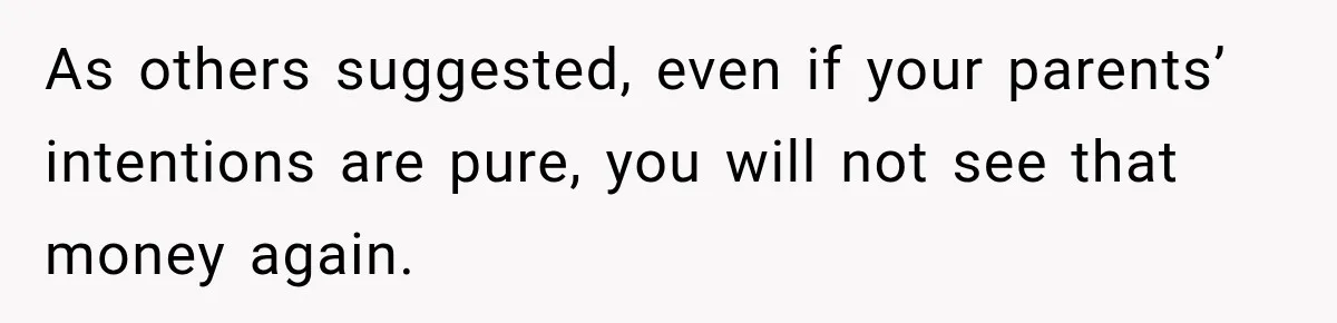 As others suggested, even if your parents’ intentions are pure, you will not see that money again.