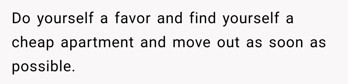 Do yourself a favor and find yourself a cheap apartment and move out as soon as possible.