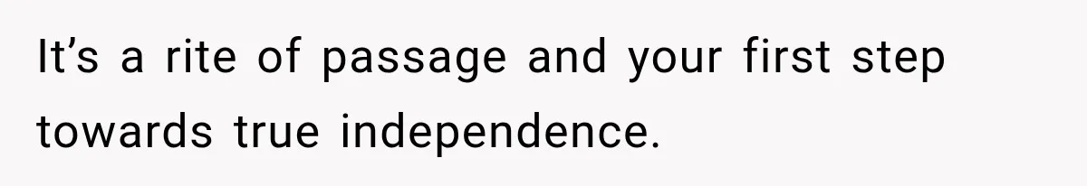 It’s a rite of passage and your first step towards true independence.