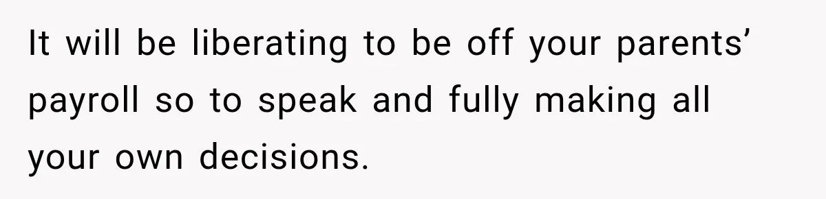 It will be liberating to be off your parents’ payroll so to speak and fully making all your own decisions.