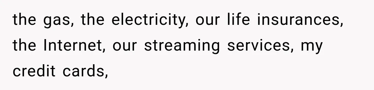 the gas, the electricity, our life insurances, the Internet, our streaming services, my credit cards,