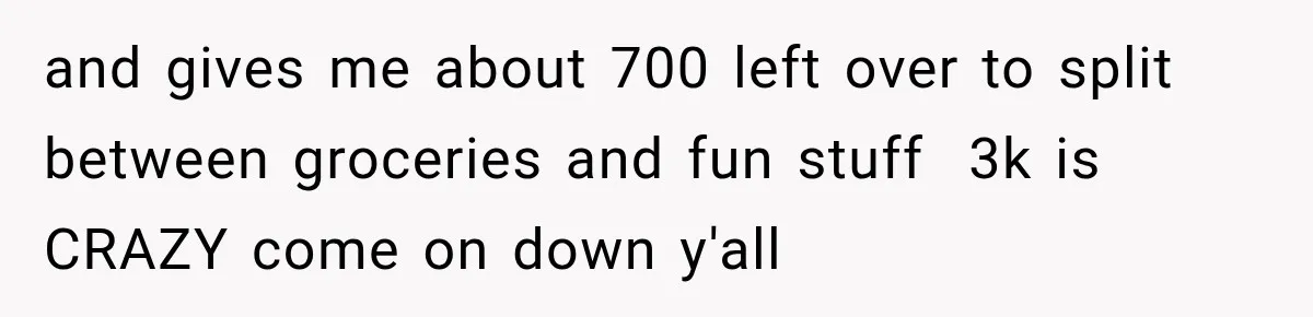 and gives me about 700 left over to split between groceries and fun stuff  3k is CRAZY come on down y'all