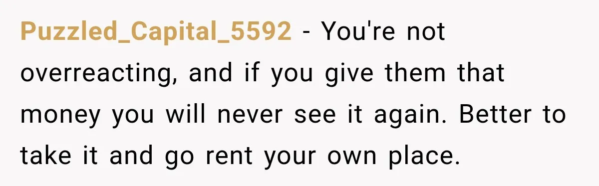 Puzzled_Capital_5592 − You're not overreacting, and if you give them that money you will never see it again. Better to take it and go rent your own place.