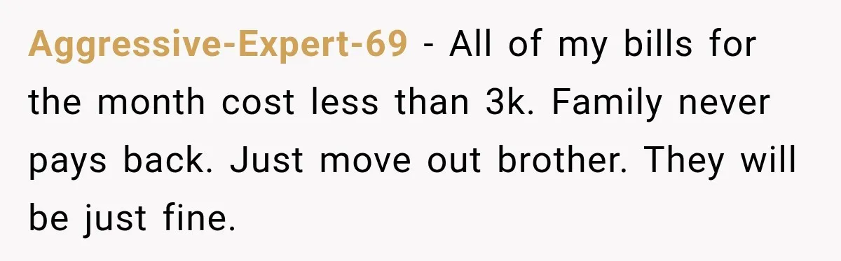 Aggressive-Expert-69 − All of my bills for the month cost less than 3k. Family never pays back. Just move out brother. They will be just fine.