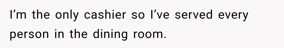 I’m the only cashier so I’ve served every person in the dining room.