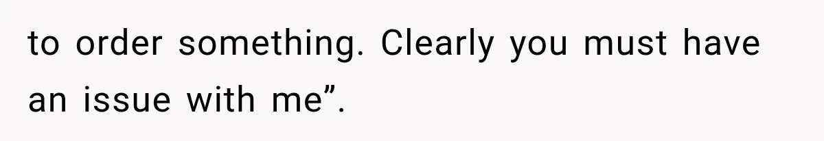 to order something. Clearly you must have an issue with me”.