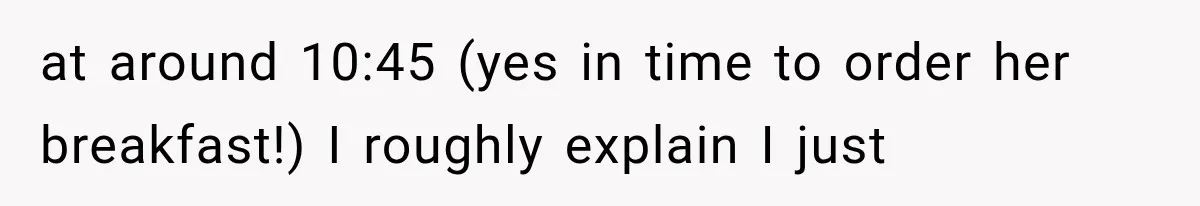 at around 10:45 (yes in time to order her breakfast!) I roughly explain I just