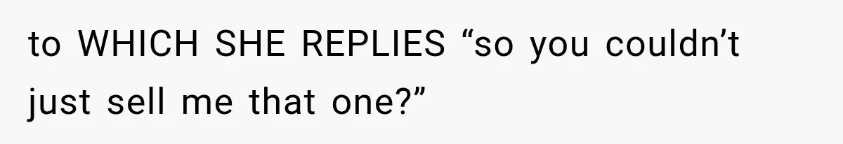 to WHICH SHE REPLIES “so you couldn’t just sell me that one?”