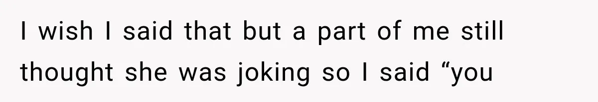 I wish I said that but a part of me still thought she was joking so I said “you
