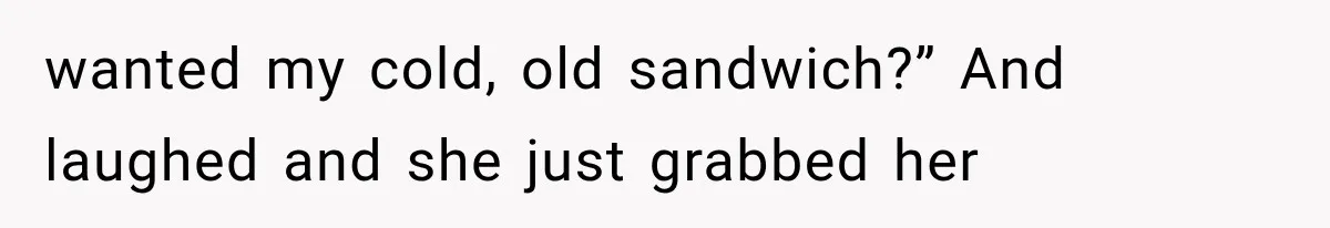 wanted my cold, old sandwich?” And laughed and she just grabbed her
