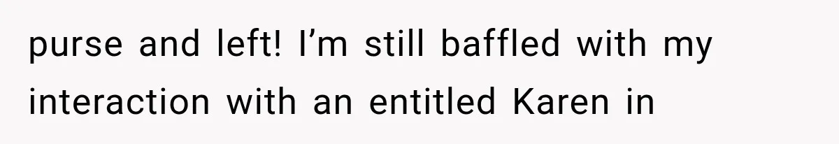 purse and left! I’m still baffled with my interaction with an entitled Karen in
