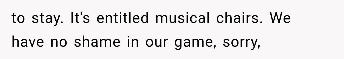 to stay. It's entitled musical chairs. We have no shame in our game, sorry,