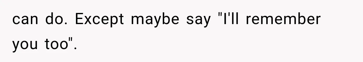 can do. Except maybe say "I'll remember you too".
